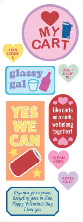 A downloadable PDF with recycling Valentines: —A pink circle with a red heart and a blue recycling cart that says "Heart my cart" —Small yellow heart that says "I bin lovin' u" —Small green heart that says "Don't dump me" —A horizontal blue rectangle with a white cup and a pink bottle that says "Glassy gal." — A vertical orange rectangle with a soda can and two stars around it says "Yes we can" —A red oval with six pink hearts that says "Like carts on a curb, we belong together!" —A small pink heart that says "Clean + dry." —A small purple heart that says "Sorta cute" —A green horizontal rectangle that says "Organics go in green, recycling goes in blue, Happy Valentine's Day, I love you."